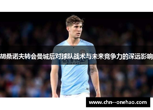 胡桑诺夫转会曼城后对球队战术与未来竞争力的深远影响