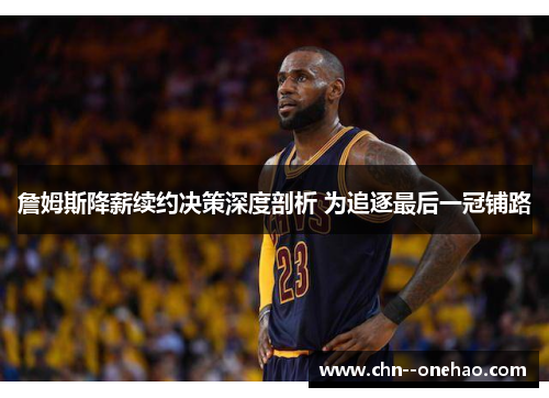 詹姆斯降薪续约决策深度剖析 为追逐最后一冠铺路 詹姆斯降薪续约决策深度剖析 为追逐最后一冠铺路