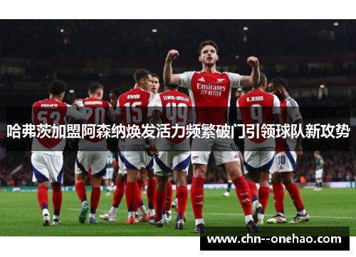 哈弗茨加盟阿森纳焕发活力频繁破门引领球队新攻势 哈弗茨加盟阿森纳焕发活力频繁破门引领球队新攻势