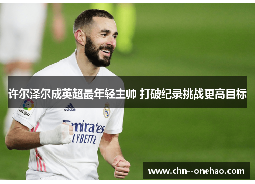 许尔泽尔成英超最年轻主帅 打破纪录挑战更高目标 许尔泽尔成英超最年轻主帅 打破纪录挑战更高目标