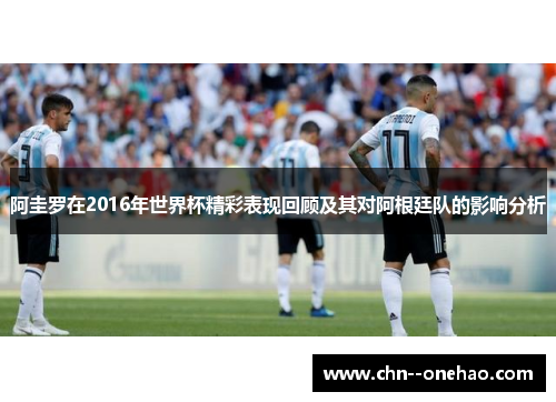 阿圭罗在2016年世界杯精彩表现回顾及其对阿根廷队的影响分析
