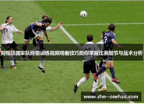 阿根廷国家队终极训练视频观看技巧助你掌握比赛细节与战术分析