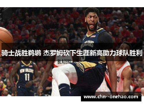 骑士战胜鹈鹕 杰罗姆砍下生涯新高助力球队胜利 骑士战胜鹈鹕 杰罗姆砍下生涯新高助力球队胜利