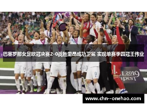 巴塞罗那女足欧冠决赛2-0战胜里昂成功卫冕 实现单赛季四冠王伟业